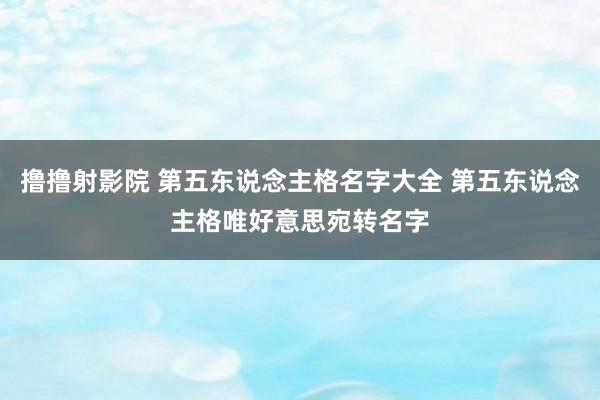 撸撸射影院 第五东说念主格名字大全 第五东说念主格唯好意思宛转名字