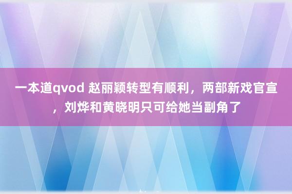 一本道qvod 赵丽颖转型有顺利，两部新戏官宣，刘烨和黄晓明只可给她当副角了