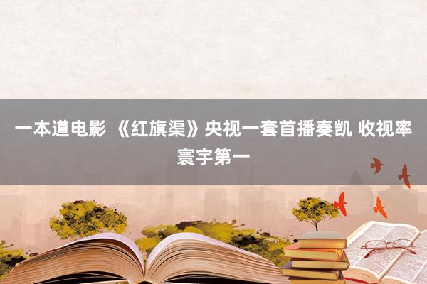 一本道电影 《红旗渠》央视一套首播奏凯 收视率寰宇第一