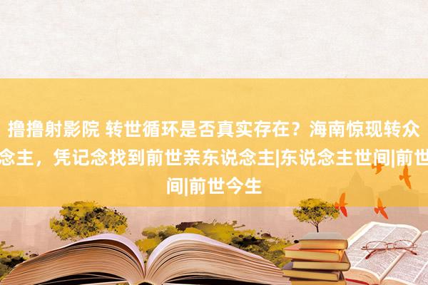 撸撸射影院 转世循环是否真实存在？海南惊现转众东说念主，凭记念找到前世亲东说念主|东说念主世间|前世今生