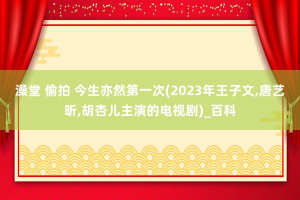 澡堂 偷拍 今生亦然第一次(2023年王子文，唐艺昕，胡杏儿主演的电视剧)_百科