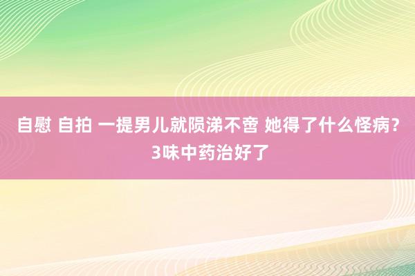 自慰 自拍 一提男儿就陨涕不啻 她得了什么怪病？ 3味中药治好了