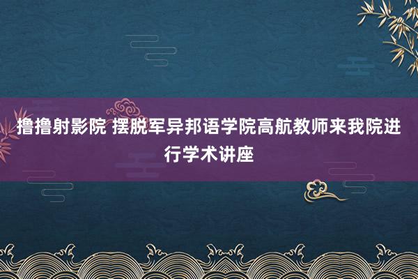 撸撸射影院 摆脱军异邦语学院高航教师来我院进行学术讲座