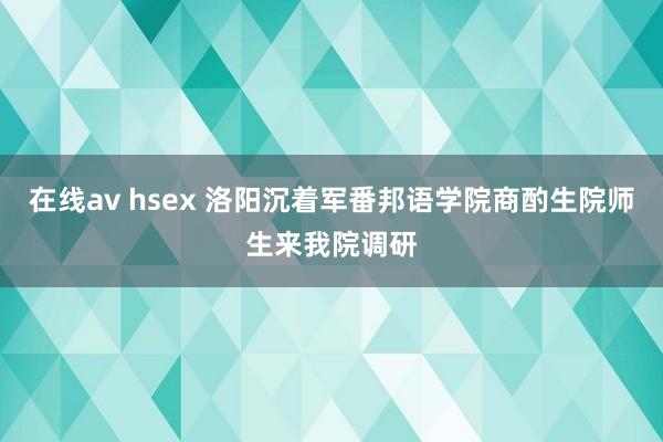 在线av hsex 洛阳沉着军番邦语学院商酌生院师生来我院调研