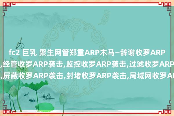 fc2 巨乳 聚生网管郑重ARP木马—辞谢收罗ARP袭击，死心收罗ARP袭击，经管收罗ARP袭击，监控收罗ARP袭击，过滤收罗ARP袭击，限定收罗ARP袭击，屏蔽收罗ARP袭击，封堵收罗ARP袭击，局域网收罗ARP袭击辞谢，局域网收罗ARP袭击死心，局域网收罗ARP袭击过滤