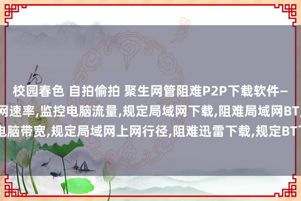 校园春色 自拍偷拍 聚生网管阻难P2P下载软件—规定P2P下载，规定上网速率，监控电脑流量，规定局域网下载，阻难局域网BT，规定电脑网速，戒指电脑带宽，规定局域网上网行径，阻难迅雷下载，规定BT下载，监控炒股软件，规定相聚游戏，防止相聚袭击软件