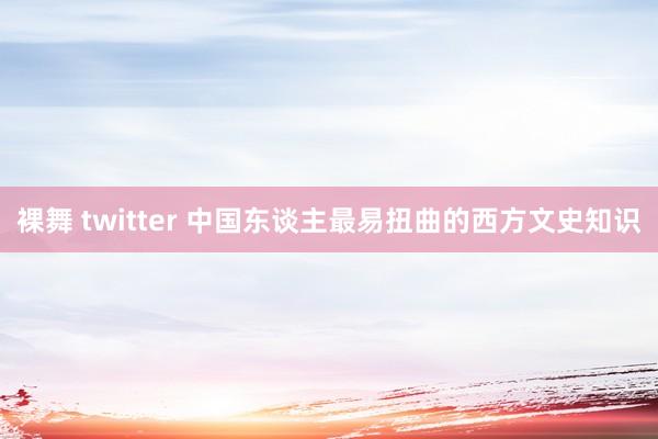 裸舞 twitter 中国东谈主最易扭曲的西方文史知识