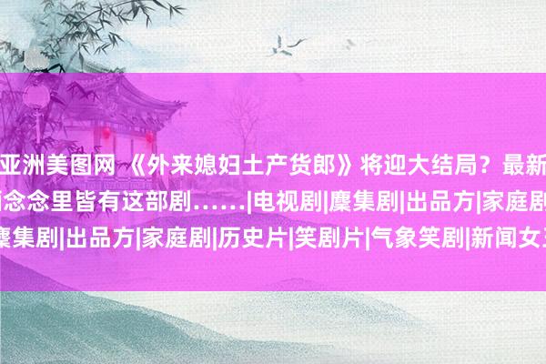 亚洲美图网 《外来媳妇土产货郎》将迎大结局？最新修起！广东东谈主的缅念念里皆有这部剧……|电视剧|麇集剧|出品方|家庭剧|历史片|笑剧片|气象笑剧|新闻女王