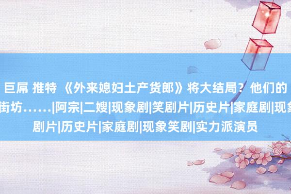 巨屌 推特 《外来媳妇土产货郎》将大结局？他们的“临了一集”看哭街坊……|阿宗|二嫂|现象剧|笑剧片|历史片|家庭剧|现象笑剧|实力派演员