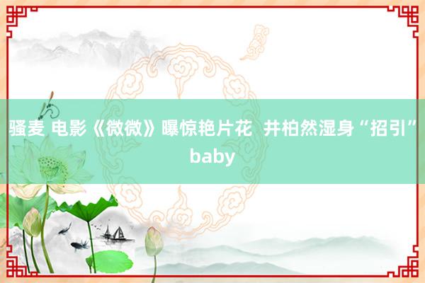 骚麦 电影《微微》曝惊艳片花  井柏然湿身“招引”baby