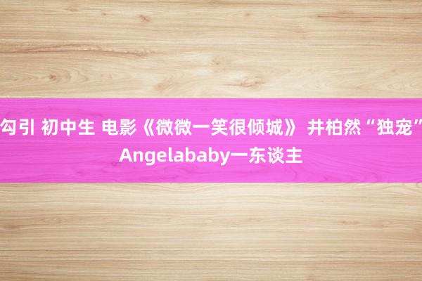 勾引 初中生 电影《微微一笑很倾城》 井柏然“独宠”Angelababy一东谈主