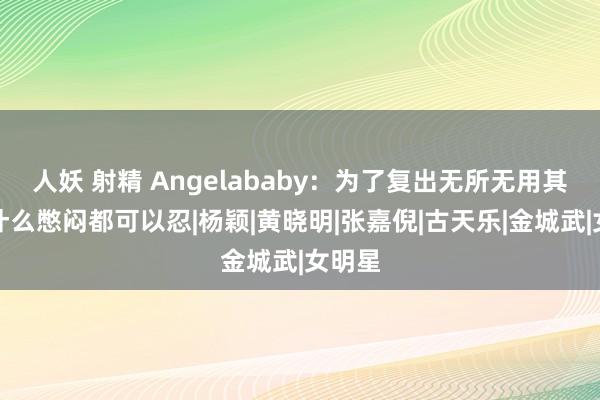 人妖 射精 Angelababy：为了复出无所无用其极，什么憋闷都可以忍|杨颖|黄晓明|张嘉倪|古天乐|金城武|女明星