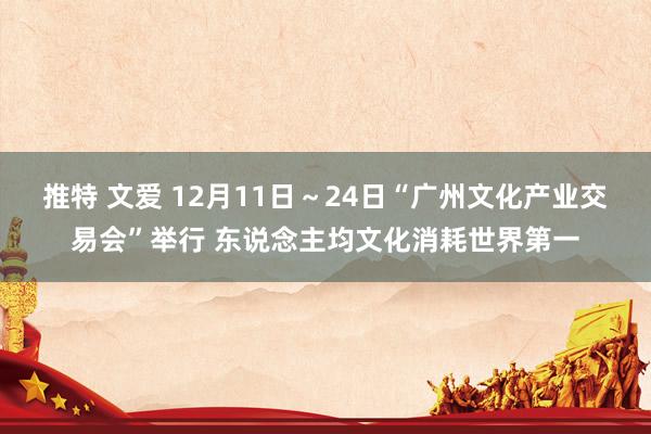 推特 文爱 12月11日～24日“广州文化产业交易会”举行 东说念主均文化消耗世界第一